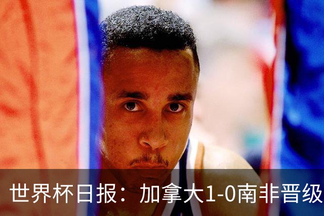 世界杯日报：加拿大1-0南非晋级创历史 韩国主帅洪明甫下课