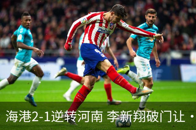 海港2-1逆转河南 李新翔破门让·克劳德制胜吾米提江送礼